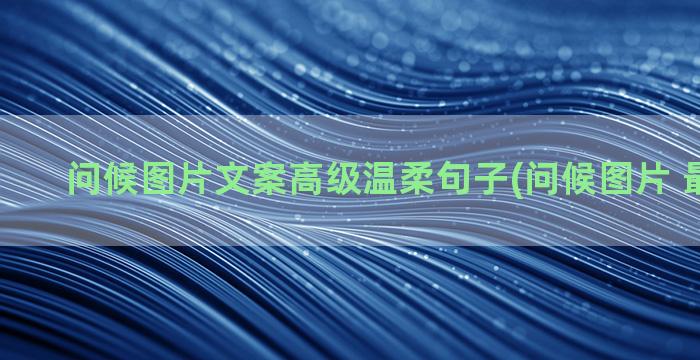 问候图片文案高级温柔句子(问候图片 最新图片)